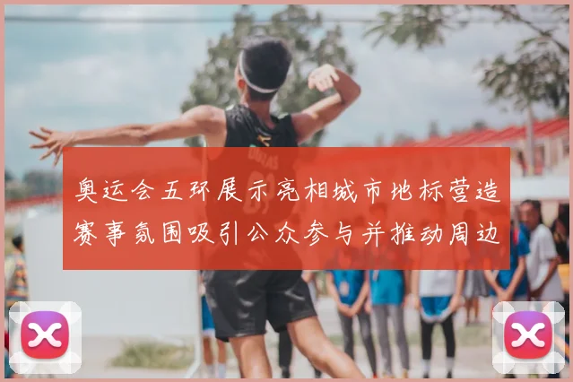 奥运会五环展示亮相城市地标营造赛事氛围吸引公众参与并推动周边活动