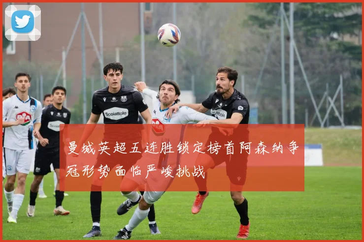 曼城英超五连胜锁定榜首阿森纳争冠形势面临严峻挑战