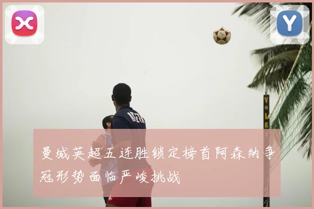 曼城英超五连胜锁定榜首阿森纳争冠形势面临严峻挑战