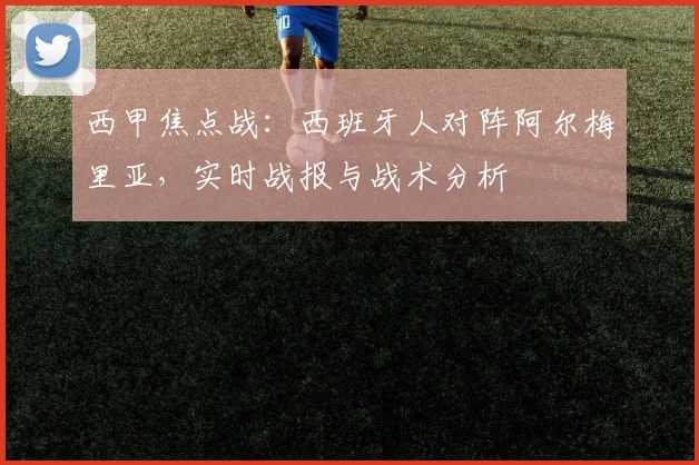 西甲焦点战:西班牙人对阵阿尔梅里亚,实时战报与战术分析